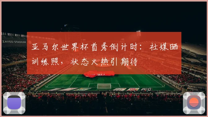 亚马尔世界杯首秀倒计时：社媒晒训练照，状态火热引期待