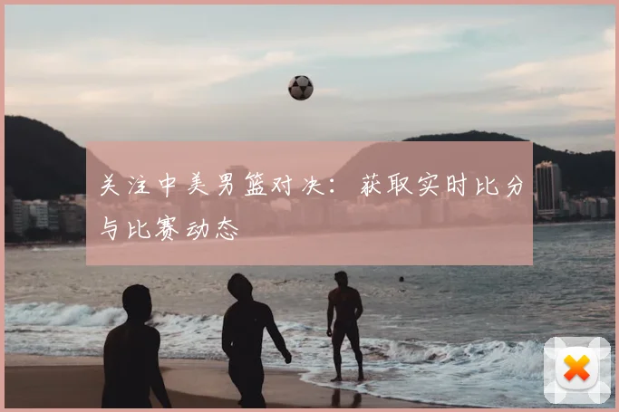 关注中美男篮对决:获取实时比分与比赛动态