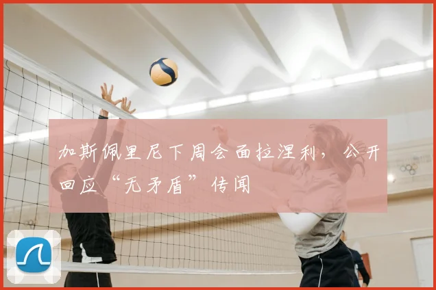 加斯佩里尼下周会面拉涅利，公开回应“无矛盾”传闻