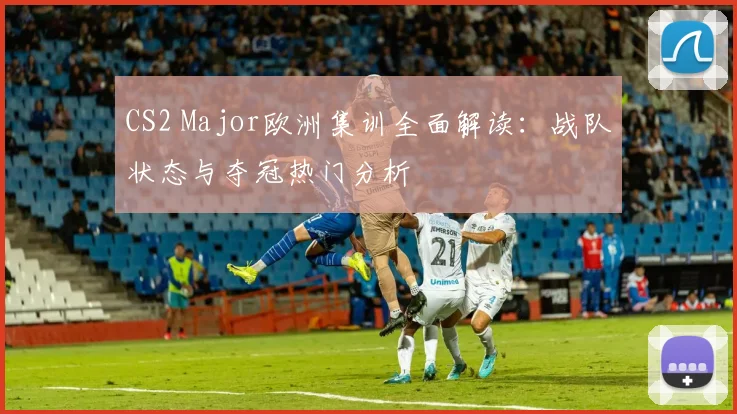 CS2 Major欧洲集训全面解读:战队状态与夺冠热门分析