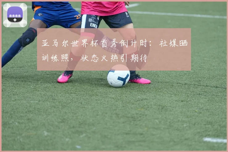 亚马尔世界杯首秀倒计时：社媒晒训练照，状态火热引期待