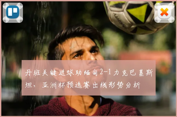 丹班关键进球助缅甸2-1力克巴基斯坦，亚洲杯预选赛出线形势分析