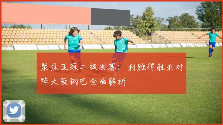 聚焦亚冠二级决赛：利雅得胜利对阵大阪钢巴全面解析