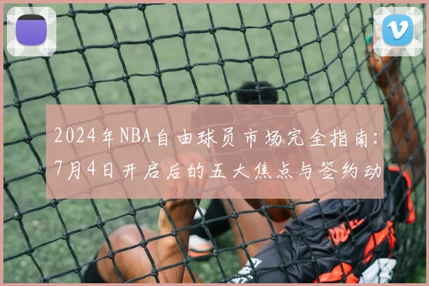 2024年NBA自由球员市场完全指南：7月4日开启后的五大焦点与签约动态解析