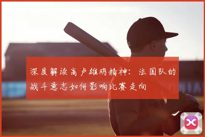 深度解读高卢雄鸡精神：法国队的战斗意志如何影响比赛走向