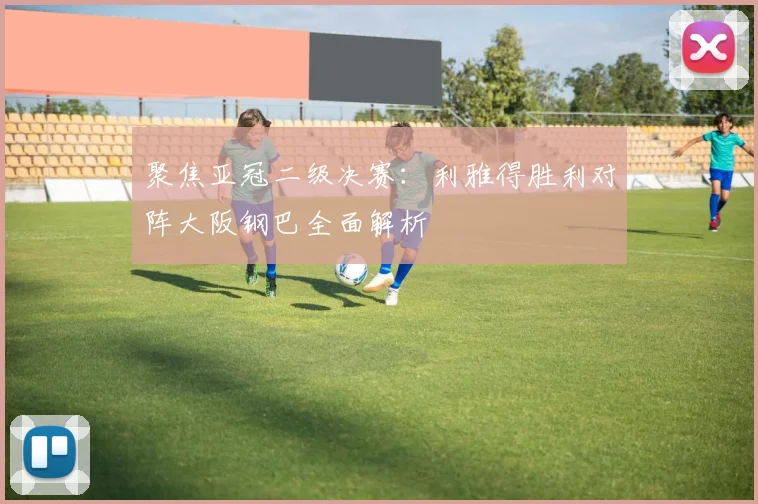 聚焦亚冠二级决赛：利雅得胜利对阵大阪钢巴全面解析