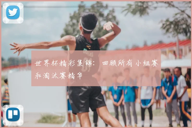世界杯精彩集锦:回顾所有小组赛和淘汰赛精华