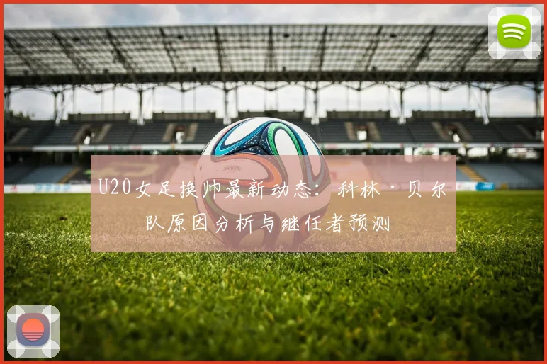 U20女足换帅最新动态：科林·贝尔离队原因分析与继任者预测