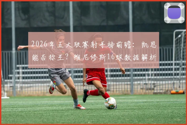 2026年五大联赛射手榜前瞻：凯恩能否称王？维尼修斯16球数据解析