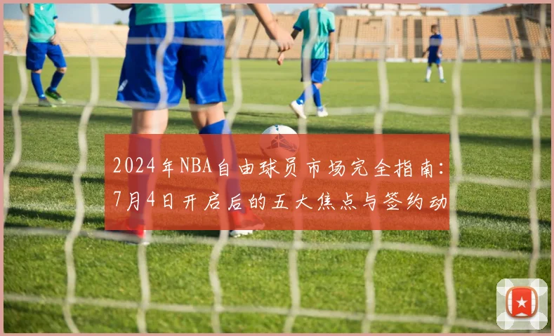 2024年NBA自由球员市场完全指南：7月4日开启后的五大焦点与签约动态解析