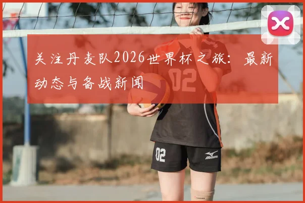 关注丹麦队2026世界杯之旅：最新动态与备战新闻