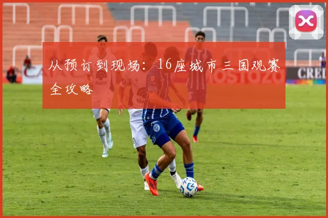 从预订到现场:16座城市三国观赛全攻略