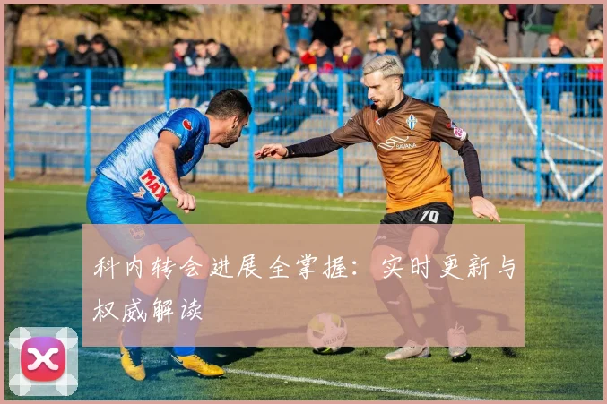 科内转会进展全掌握：实时更新与权威解读