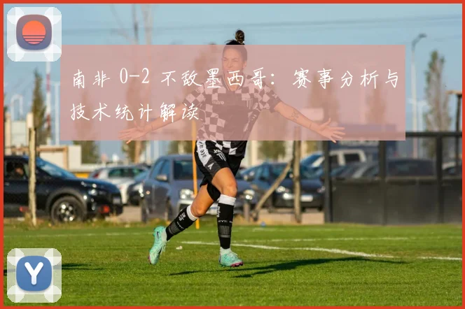 南非 0-2 不敌墨西哥：赛事分析与技术统计解读