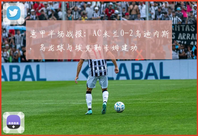 意甲半场战报：AC米兰0-2乌迪内斯，乌龙球与埃克勒卡姆建功