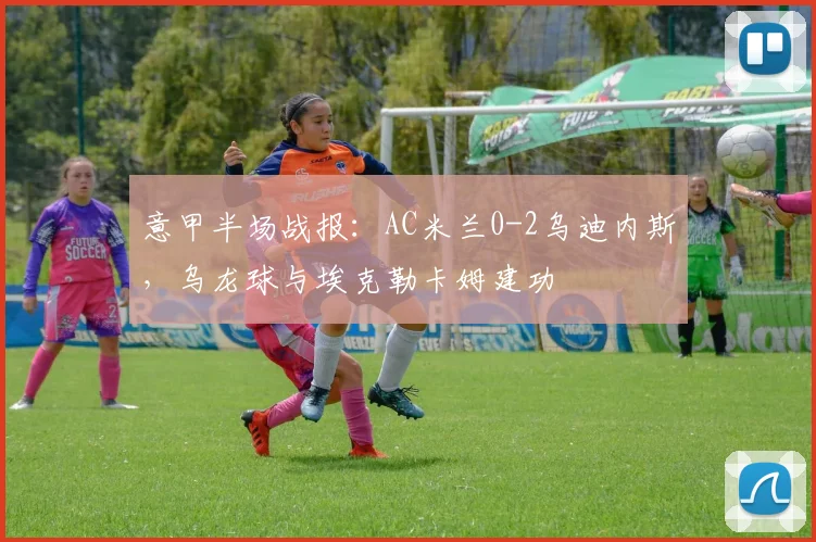 意甲半场战报：AC米兰0-2乌迪内斯，乌龙球与埃克勒卡姆建功